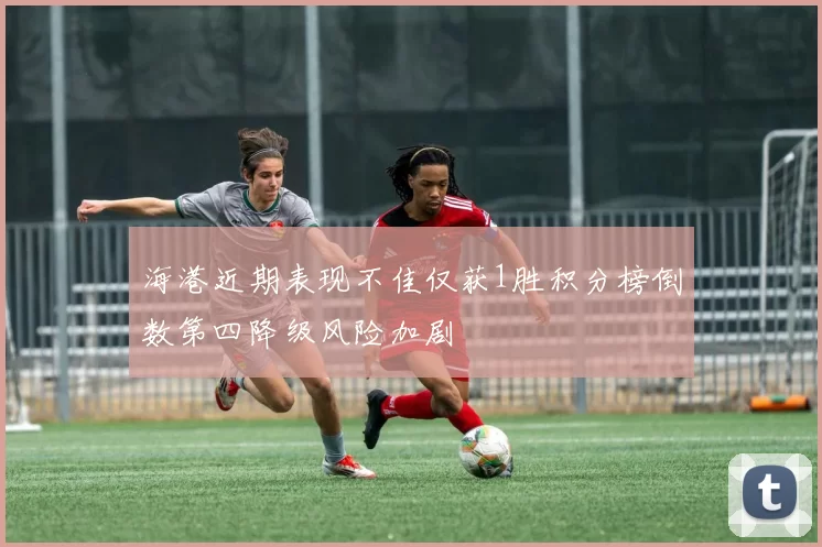 海港近期表现不佳仅获1胜积分榜倒数第四降级风险加剧
