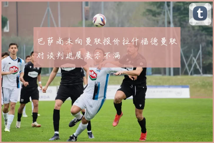 巴萨尚未向曼联报价拉什福德曼联对谈判进展表示不满