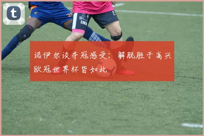 诺伊尔谈夺冠感受：解脱胜于高兴欧冠世界杯皆如此