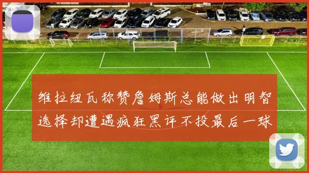维拉纽瓦称赞詹姆斯总能做出明智选择却遭遇疯狂黑评不投最后一球