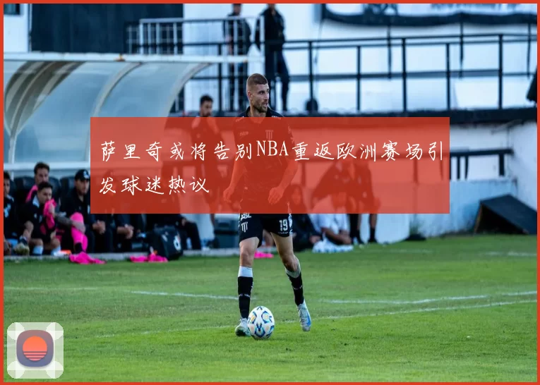 萨里奇或将告别NBA重返欧洲赛场引发球迷热议