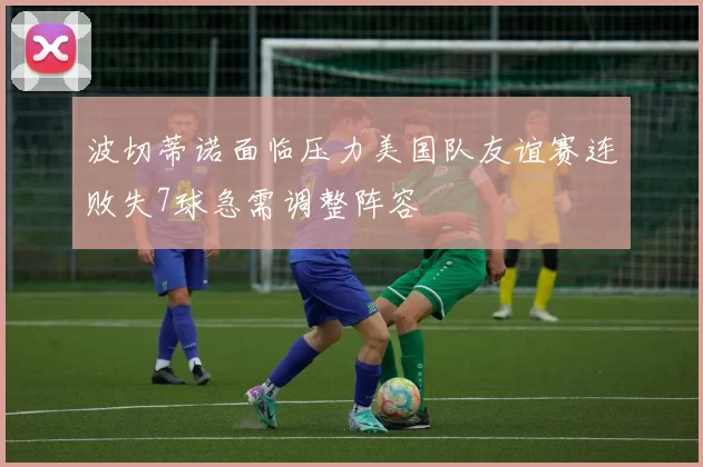 波切蒂诺面临压力美国队友谊赛连败失7球急需调整阵容