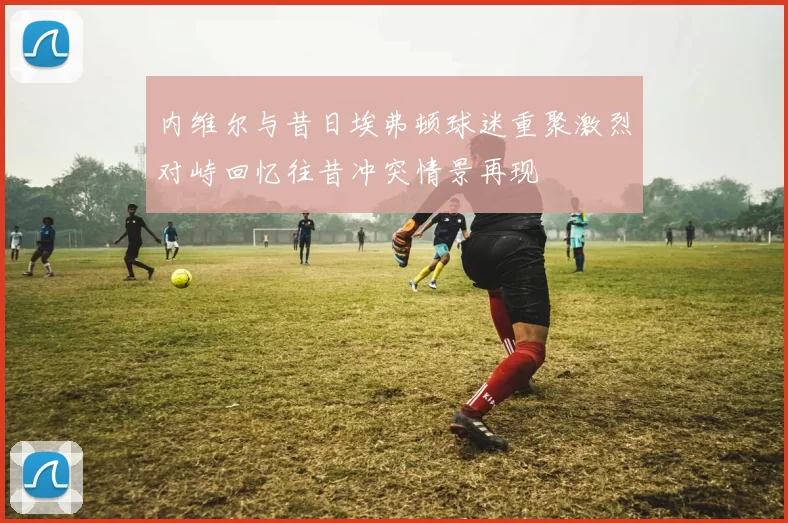 内维尔与昔日埃弗顿球迷重聚激烈对峙回忆往昔冲突情景再现