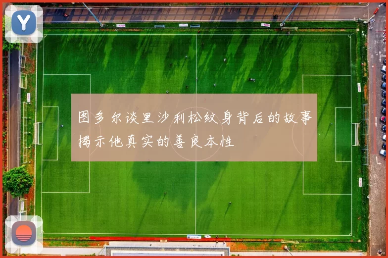 图多尔谈里沙利松纹身背后的故事揭示他真实的善良本性