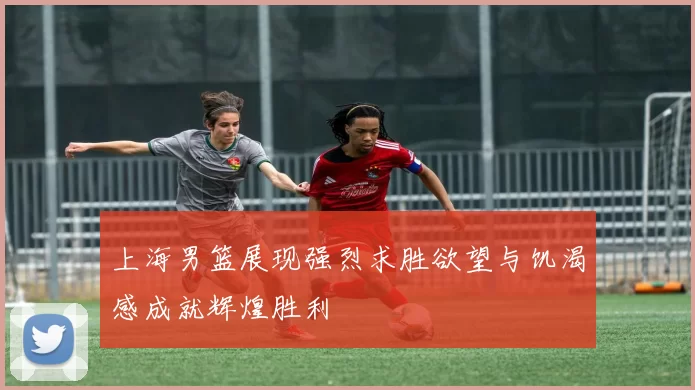 上海男篮展现强烈求胜欲望与饥渴感成就辉煌胜利