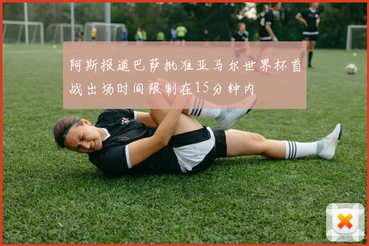 阿斯报道巴萨批准亚马尔世界杯首战出场时间限制在15分钟内