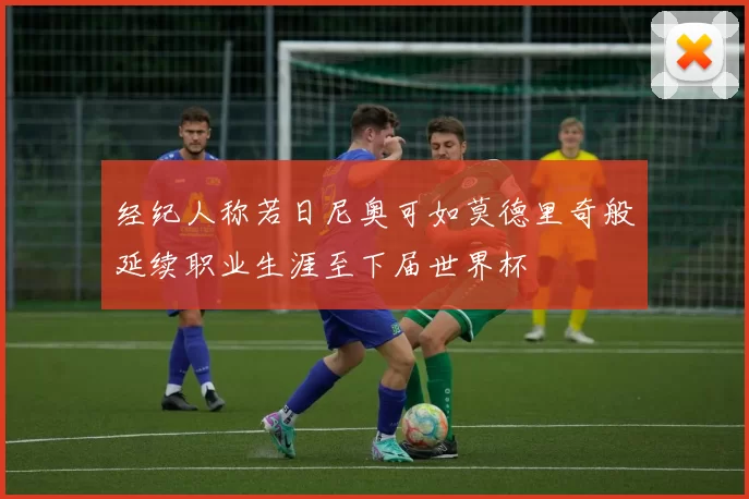经纪人称若日尼奥可如莫德里奇般延续职业生涯至下届世界杯