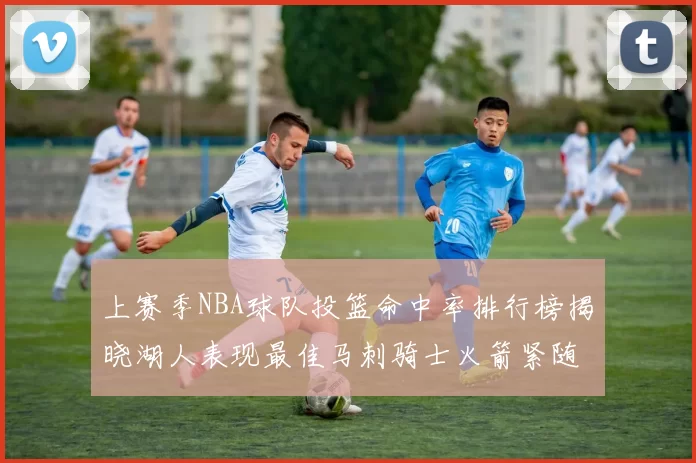 上赛季NBA球队投篮命中率排行榜揭晓湖人表现最佳马刺骑士火箭紧随其后