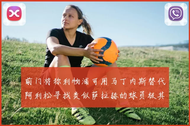 前门将称利物浦可用马丁内斯替代阿利松寻找类似萨拉赫的球员极其困难