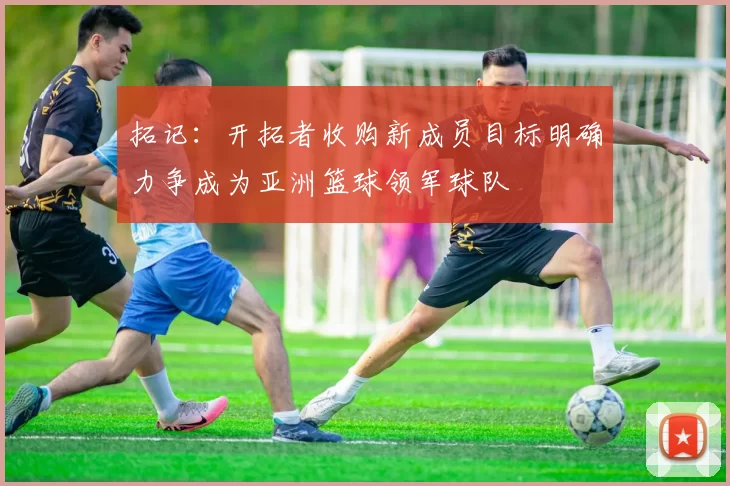 拓记：开拓者收购新成员目标明确力争成为亚洲篮球领军球队