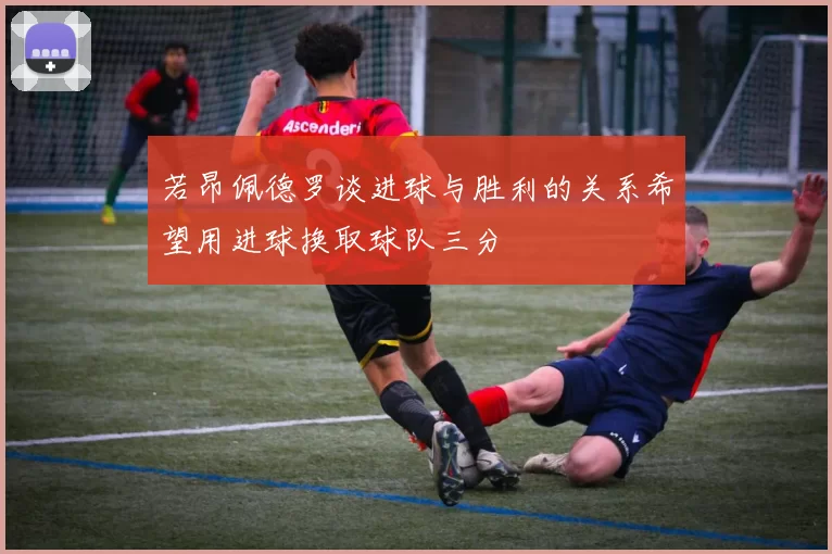若昂佩德罗谈进球与胜利的关系希望用进球换取球队三分