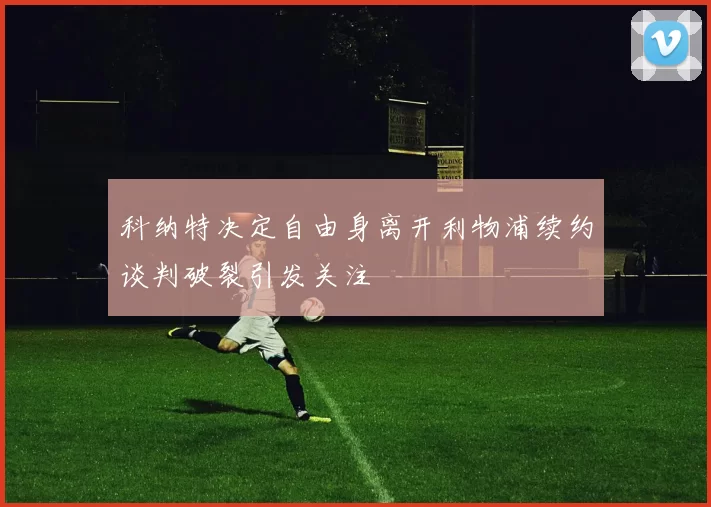 科纳特决定自由身离开利物浦续约谈判破裂引发关注