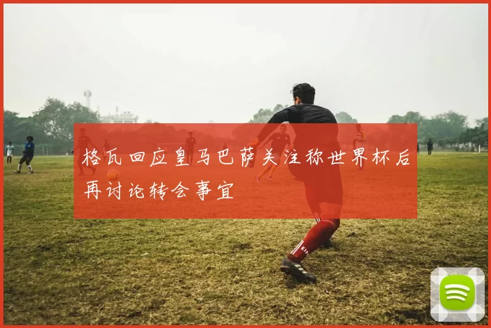 格瓦回应皇马巴萨关注称世界杯后再讨论转会事宜